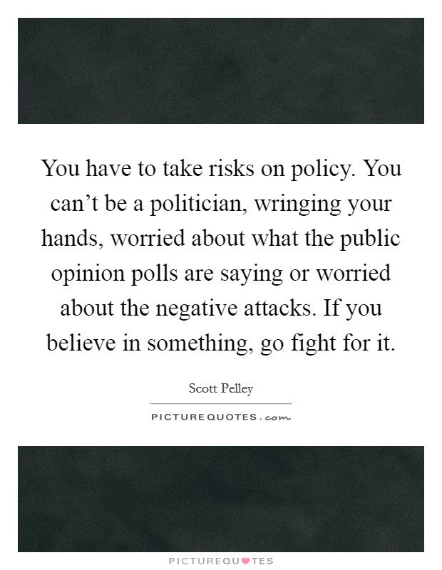 You have to take risks on policy. You can’t be a politician, wringing your hands, worried about what the public opinion polls are saying or worried about the negative attacks. If you believe in something, go fight for it Picture Quote #1