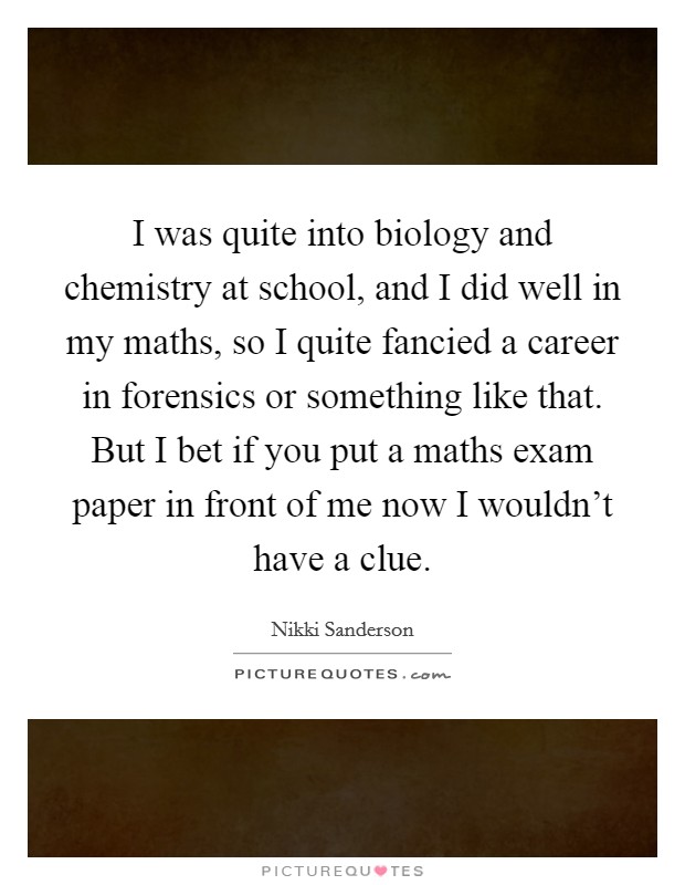 I was quite into biology and chemistry at school, and I did well in my maths, so I quite fancied a career in forensics or something like that. But I bet if you put a maths exam paper in front of me now I wouldn’t have a clue Picture Quote #1