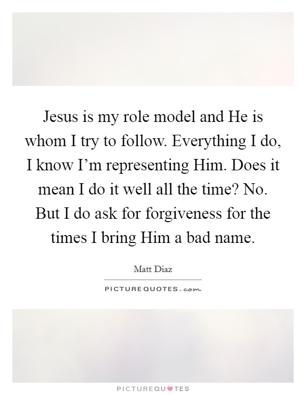 Jesus is my role model and He is whom I try to follow. Everything I do, I know I’m representing Him. Does it mean I do it well all the time? No. But I do ask for forgiveness for the times I bring Him a bad name Picture Quote #1