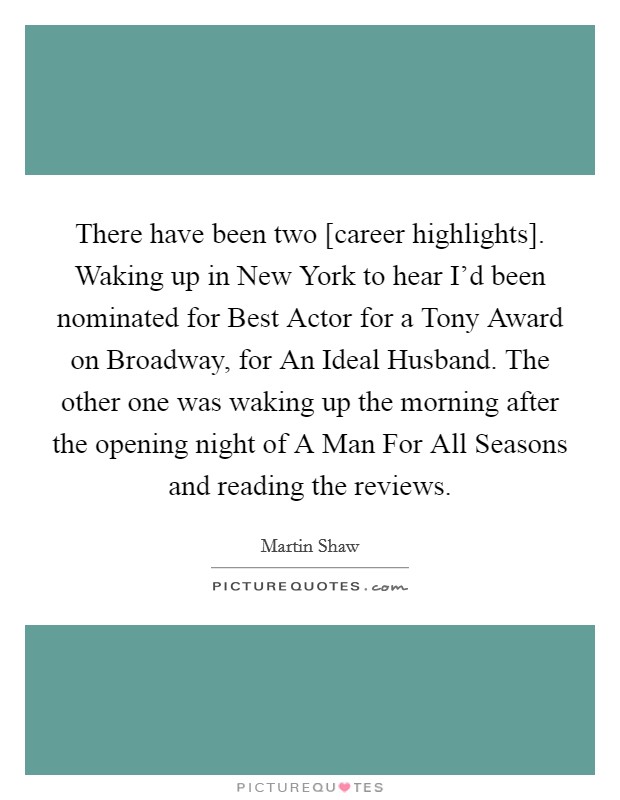 There have been two [career highlights]. Waking up in New York to hear I’d been nominated for Best Actor for a Tony Award on Broadway, for An Ideal Husband. The other one was waking up the morning after the opening night of A Man For All Seasons and reading the reviews Picture Quote #1