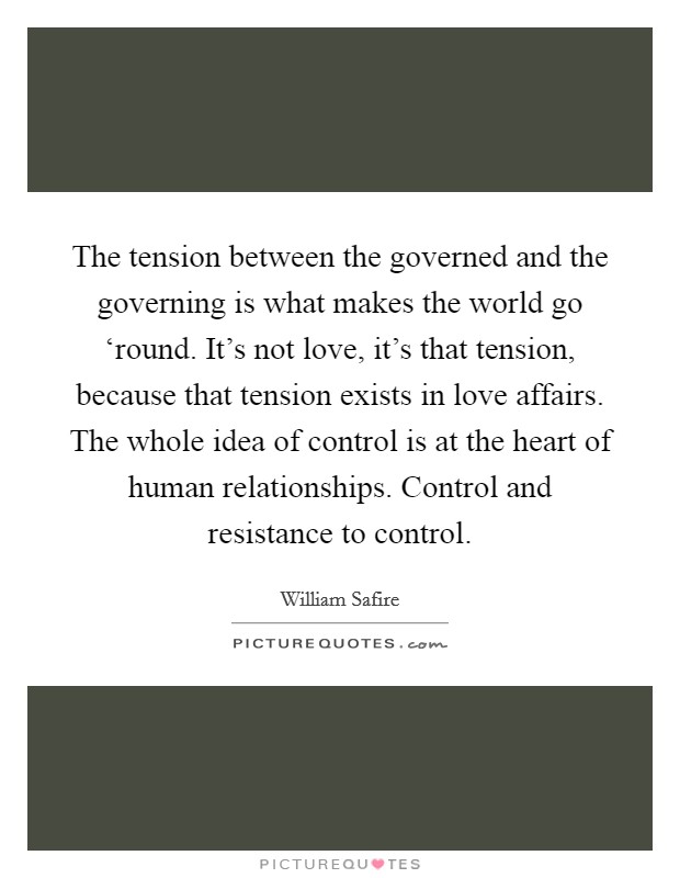 The tension between the governed and the governing is what makes the world go ‘round. It’s not love, it’s that tension, because that tension exists in love affairs. The whole idea of control is at the heart of human relationships. Control and resistance to control Picture Quote #1