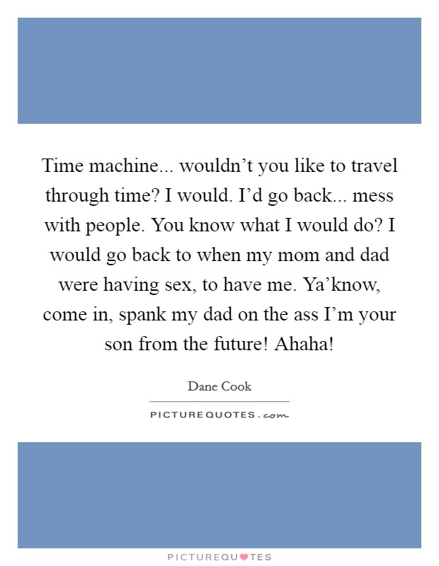 Time machine... wouldn’t you like to travel through time? I would. I’d go back... mess with people. You know what I would do? I would go back to when my mom and dad were having sex, to have me. Ya’know, come in, spank my dad on the ass I’m your son from the future! Ahaha! Picture Quote #1