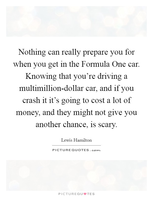 Nothing can really prepare you for when you get in the Formula One car. Knowing that you’re driving a multimillion-dollar car, and if you crash it it’s going to cost a lot of money, and they might not give you another chance, is scary Picture Quote #1