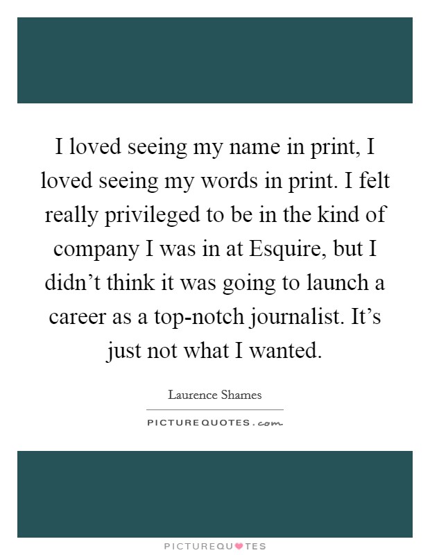 I loved seeing my name in print, I loved seeing my words in print. I felt really privileged to be in the kind of company I was in at Esquire, but I didn't think it was going to launch a career as a top-notch journalist. It's just not what I wanted Picture Quote #1