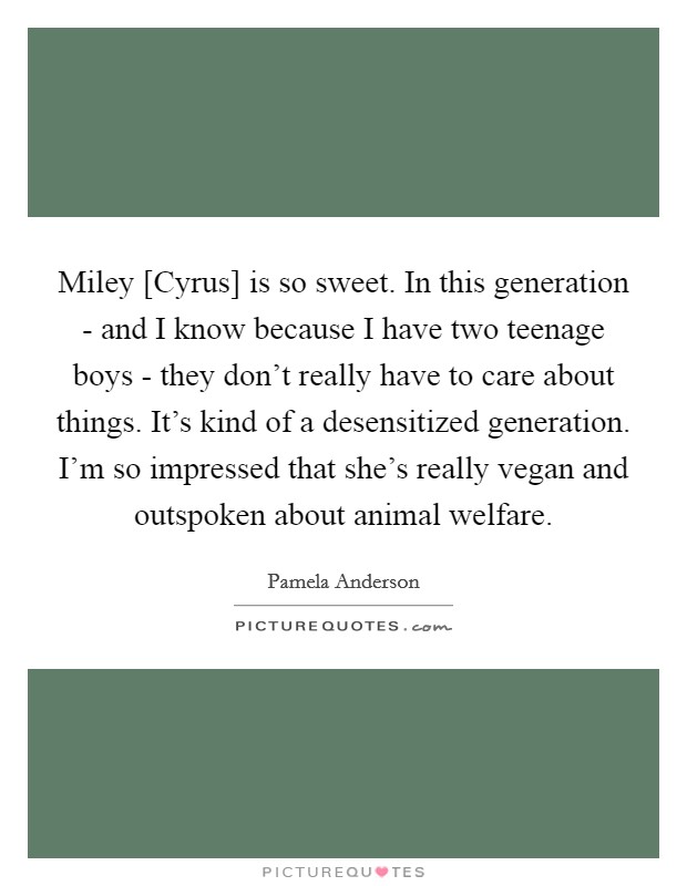 Miley [Cyrus] is so sweet. In this generation - and I know because I have two teenage boys - they don't really have to care about things. It's kind of a desensitized generation. I'm so impressed that she's really vegan and outspoken about animal welfare Picture Quote #1