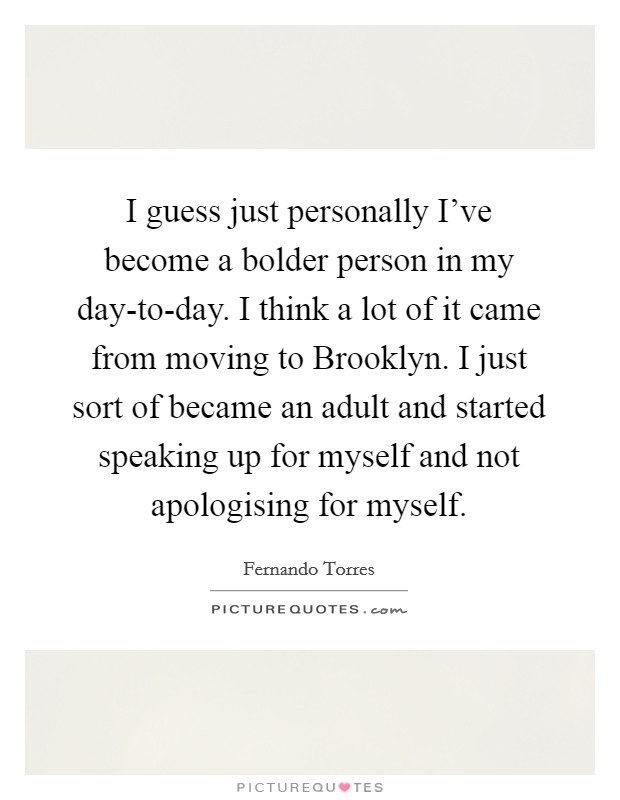 I guess just personally I’ve become a bolder person in my day-to-day. I think a lot of it came from moving to Brooklyn. I just sort of became an adult and started speaking up for myself and not apologising for myself Picture Quote #1