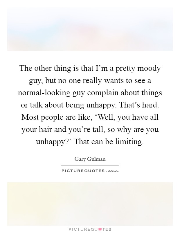 The other thing is that I’m a pretty moody guy, but no one really wants to see a normal-looking guy complain about things or talk about being unhappy. That’s hard. Most people are like, ‘Well, you have all your hair and you’re tall, so why are you unhappy?’ That can be limiting Picture Quote #1
