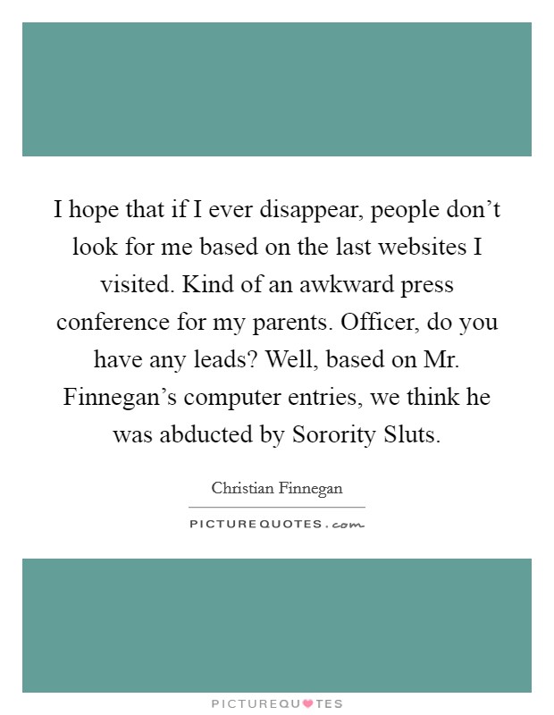 I hope that if I ever disappear, people don’t look for me based on the last websites I visited. Kind of an awkward press conference for my parents. Officer, do you have any leads? Well, based on Mr. Finnegan’s computer entries, we think he was abducted by Sorority Sluts Picture Quote #1