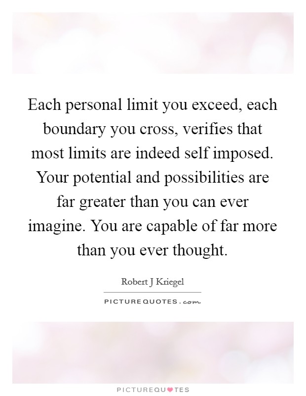 Each personal limit you exceed, each boundary you cross, verifies that most limits are indeed self imposed. Your potential and possibilities are far greater than you can ever imagine. You are capable of far more than you ever thought Picture Quote #1