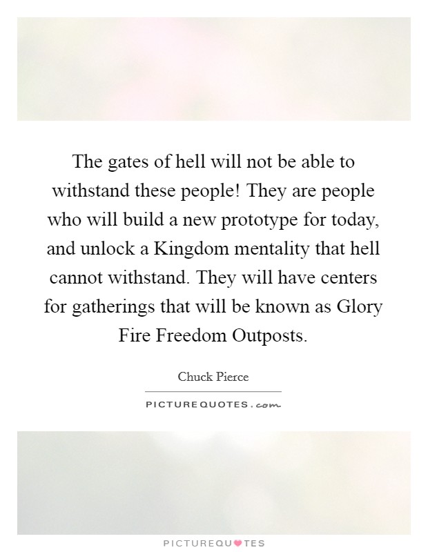 The gates of hell will not be able to withstand these people! They are people who will build a new prototype for today, and unlock a Kingdom mentality that hell cannot withstand. They will have centers for gatherings that will be known as Glory Fire Freedom Outposts Picture Quote #1