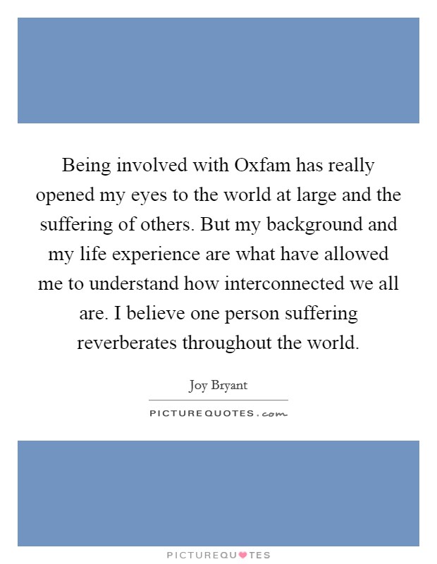 Being involved with Oxfam has really opened my eyes to the world at large and the suffering of others. But my background and my life experience are what have allowed me to understand how interconnected we all are. I believe one person suffering reverberates throughout the world Picture Quote #1
