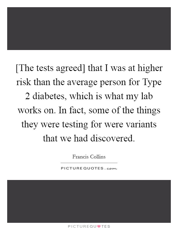 [The tests agreed] that I was at higher risk than the average person for Type 2 diabetes, which is what my lab works on. In fact, some of the things they were testing for were variants that we had discovered Picture Quote #1
