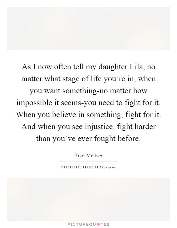 As I now often tell my daughter Lila, no matter what stage of life you’re in, when you want something-no matter how impossible it seems-you need to fight for it. When you believe in something, fight for it. And when you see injustice, fight harder than you’ve ever fought before Picture Quote #1