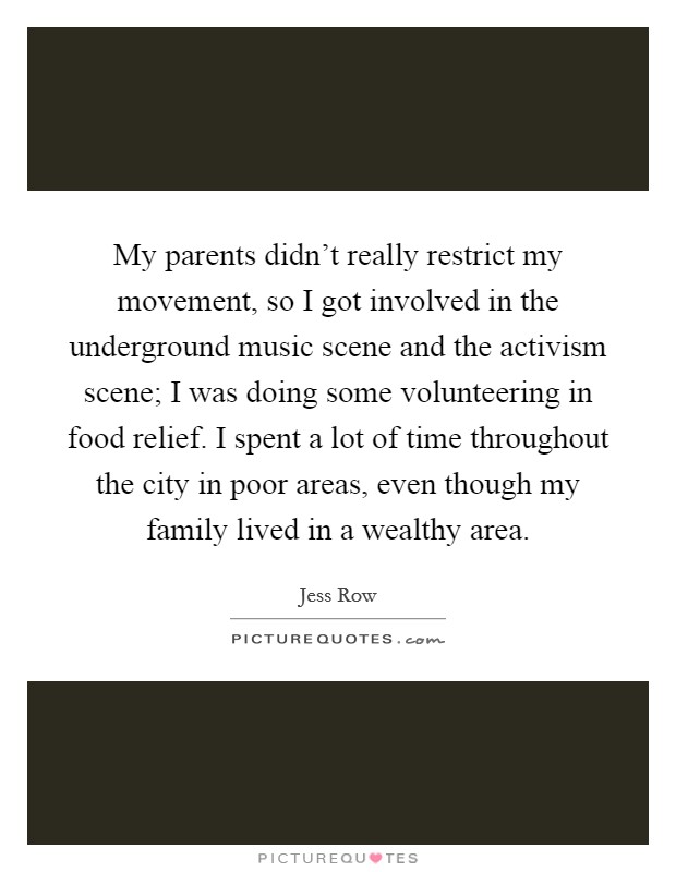 My parents didn’t really restrict my movement, so I got involved in the underground music scene and the activism scene; I was doing some volunteering in food relief. I spent a lot of time throughout the city in poor areas, even though my family lived in a wealthy area Picture Quote #1