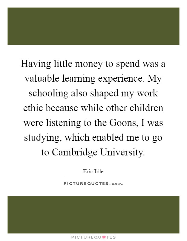 Having little money to spend was a valuable learning experience. My schooling also shaped my work ethic because while other children were listening to the Goons, I was studying, which enabled me to go to Cambridge University Picture Quote #1