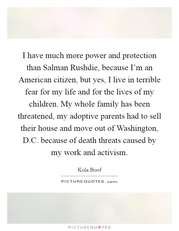 I have much more power and protection than Salman Rushdie, because I’m an American citizen, but yes, I live in terrible fear for my life and for the lives of my children. My whole family has been threatened, my adoptive parents had to sell their house and move out of Washington, D.C. because of death threats caused by my work and activism Picture Quote #1
