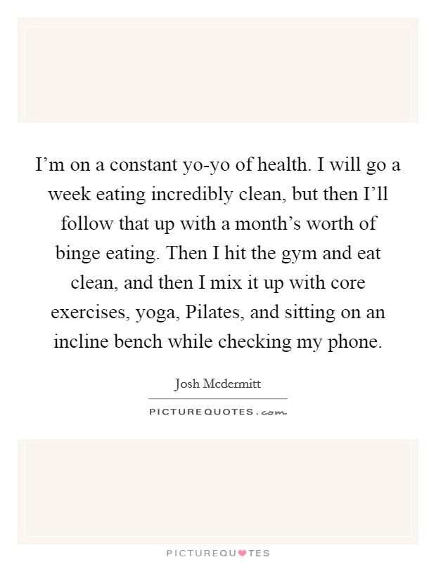 I’m on a constant yo-yo of health. I will go a week eating incredibly clean, but then I’ll follow that up with a month’s worth of binge eating. Then I hit the gym and eat clean, and then I mix it up with core exercises, yoga, Pilates, and sitting on an incline bench while checking my phone Picture Quote #1
