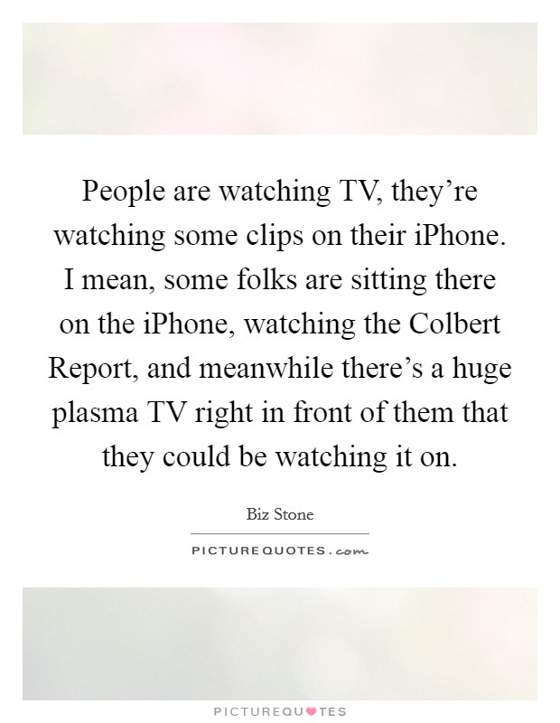 People are watching TV, they’re watching some clips on their iPhone. I mean, some folks are sitting there on the iPhone, watching the Colbert Report, and meanwhile there’s a huge plasma TV right in front of them that they could be watching it on Picture Quote #1