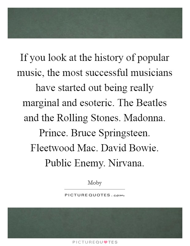If you look at the history of popular music, the most successful musicians have started out being really marginal and esoteric. The Beatles and the Rolling Stones. Madonna. Prince. Bruce Springsteen. Fleetwood Mac. David Bowie. Public Enemy. Nirvana Picture Quote #1