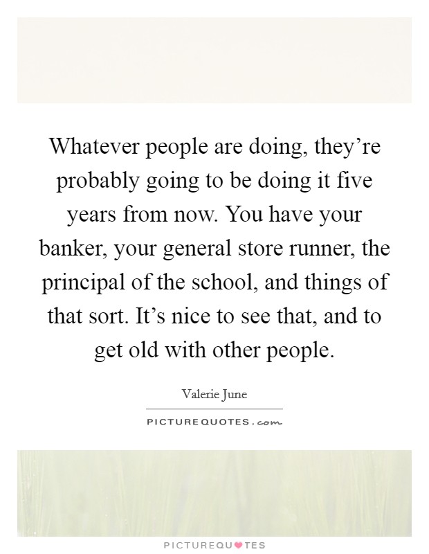 Whatever people are doing, they’re probably going to be doing it five years from now. You have your banker, your general store runner, the principal of the school, and things of that sort. It’s nice to see that, and to get old with other people Picture Quote #1