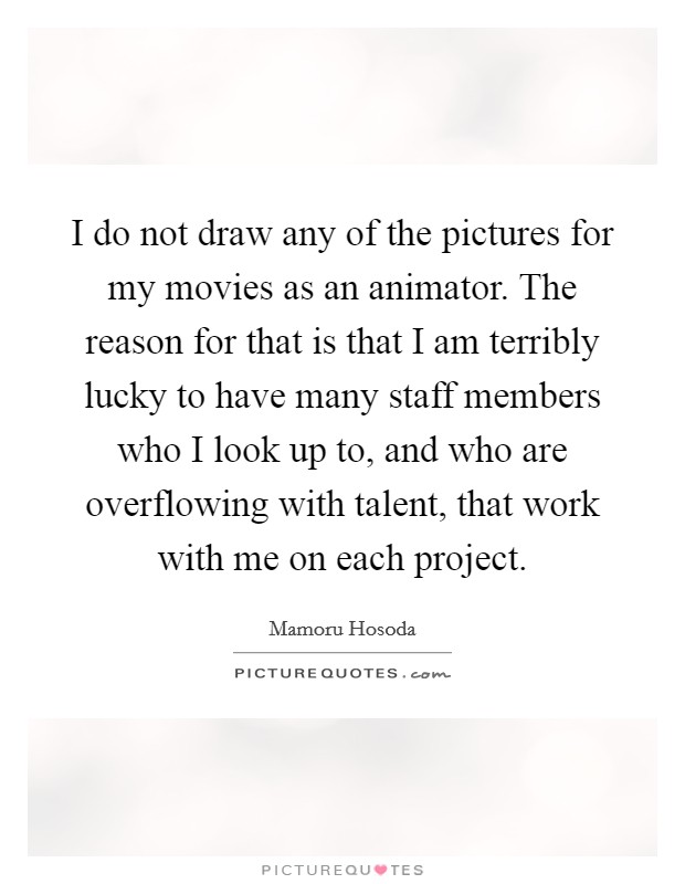 I do not draw any of the pictures for my movies as an animator. The reason for that is that I am terribly lucky to have many staff members who I look up to, and who are overflowing with talent, that work with me on each project Picture Quote #1