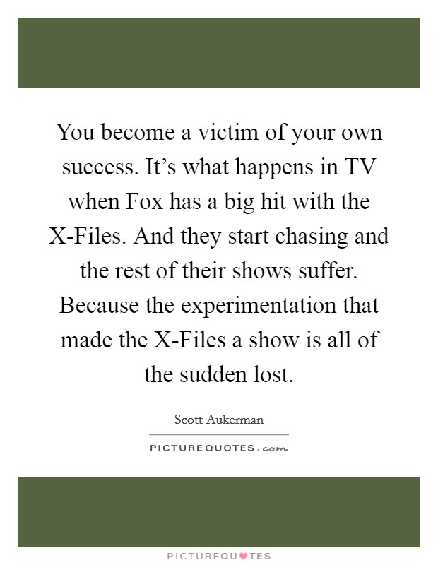 You become a victim of your own success. It’s what happens in TV when Fox has a big hit with the X-Files. And they start chasing and the rest of their shows suffer. Because the experimentation that made the X-Files a show is all of the sudden lost Picture Quote #1