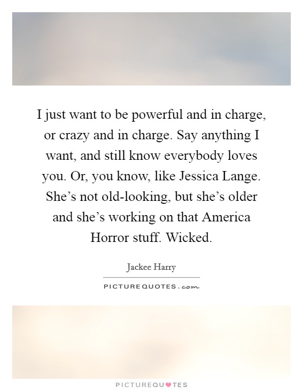 I just want to be powerful and in charge, or crazy and in charge. Say anything I want, and still know everybody loves you. Or, you know, like Jessica Lange. She’s not old-looking, but she’s older and she’s working on that America Horror stuff. Wicked Picture Quote #1
