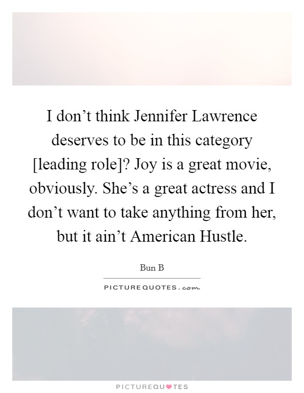 I don’t think Jennifer Lawrence deserves to be in this category [leading role]? Joy is a great movie, obviously. She’s a great actress and I don’t want to take anything from her, but it ain’t American Hustle Picture Quote #1