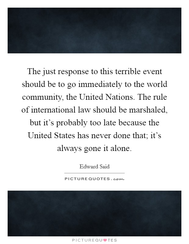 The just response to this terrible event should be to go immediately to the world community, the United Nations. The rule of international law should be marshaled, but it’s probably too late because the United States has never done that; it’s always gone it alone Picture Quote #1