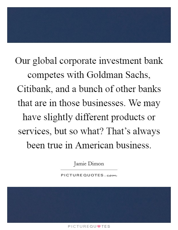 Our global corporate investment bank competes with Goldman Sachs, Citibank, and a bunch of other banks that are in those businesses. We may have slightly different products or services, but so what? That’s always been true in American business Picture Quote #1