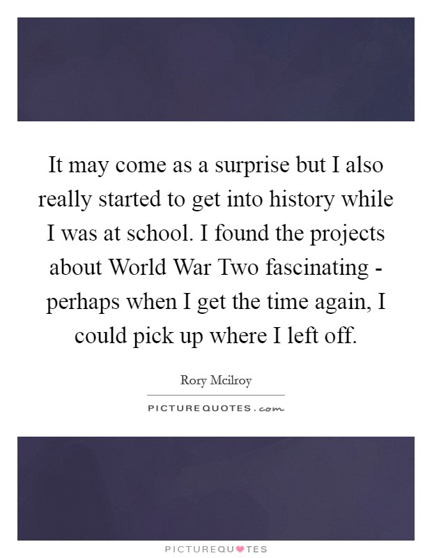 It may come as a surprise but I also really started to get into history while I was at school. I found the projects about World War Two fascinating - perhaps when I get the time again, I could pick up where I left off Picture Quote #1