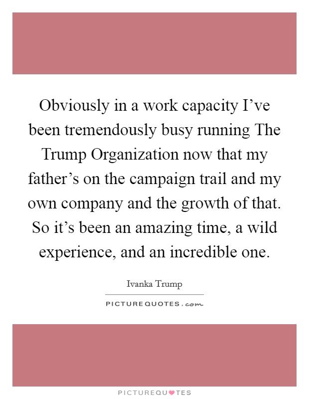 Obviously in a work capacity I’ve been tremendously busy running The Trump Organization now that my father’s on the campaign trail and my own company and the growth of that. So it’s been an amazing time, a wild experience, and an incredible one Picture Quote #1
