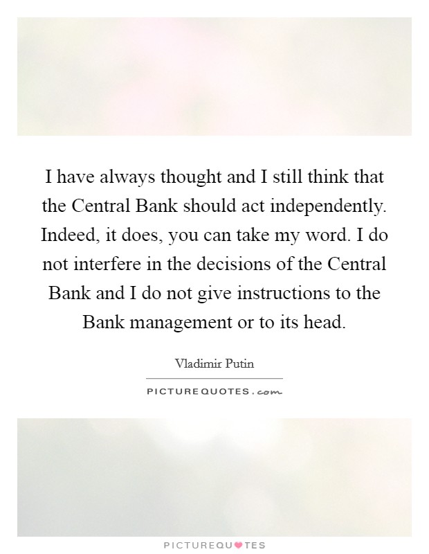I have always thought and I still think that the Central Bank should act independently. Indeed, it does, you can take my word. I do not interfere in the decisions of the Central Bank and I do not give instructions to the Bank management or to its head Picture Quote #1