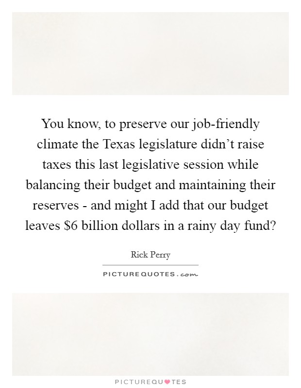 You know, to preserve our job-friendly climate the Texas legislature didn’t raise taxes this last legislative session while balancing their budget and maintaining their reserves - and might I add that our budget leaves $6 billion dollars in a rainy day fund? Picture Quote #1