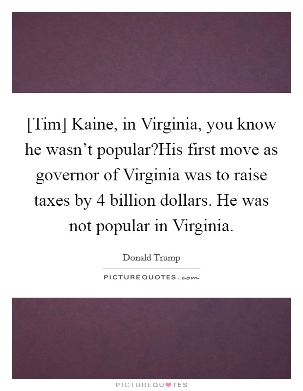 [Tim] Kaine, in Virginia, you know he wasn’t popular?His first move as governor of Virginia was to raise taxes by 4 billion dollars. He was not popular in Virginia Picture Quote #1