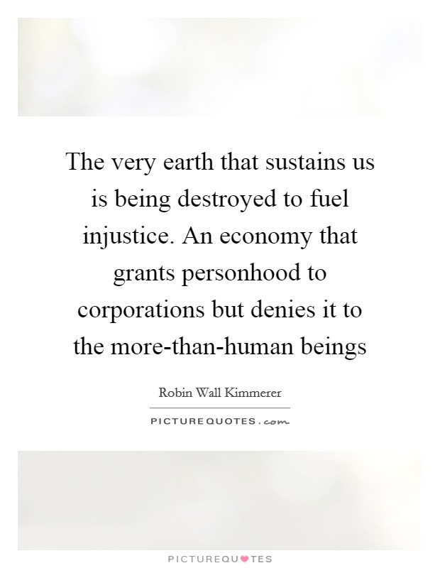 The very earth that sustains us is being destroyed to fuel injustice. An economy that grants personhood to corporations but denies it to the more-than-human beings Picture Quote #1