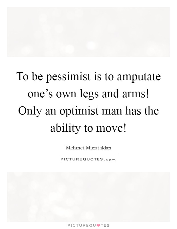 To be pessimist is to amputate one’s own legs and arms! Only an optimist man has the ability to move! Picture Quote #1