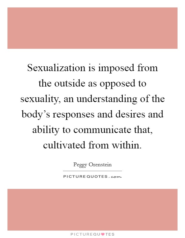 Sexualization is imposed from the outside as opposed to sexuality, an understanding of the body’s responses and desires and ability to communicate that, cultivated from within Picture Quote #1