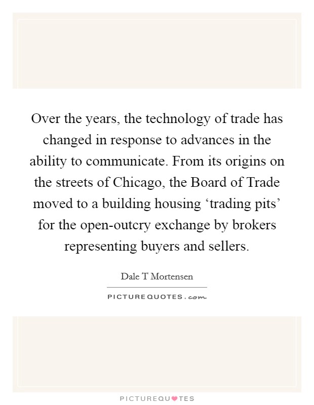 Over the years, the technology of trade has changed in response to advances in the ability to communicate. From its origins on the streets of Chicago, the Board of Trade moved to a building housing ‘trading pits’ for the open-outcry exchange by brokers representing buyers and sellers Picture Quote #1