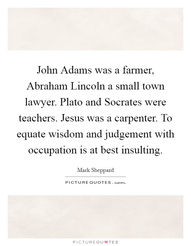 John Adams was a farmer, Abraham Lincoln a small town lawyer. Plato and Socrates were teachers. Jesus was a carpenter. To equate wisdom and judgement with occupation is at best insulting Picture Quote #1