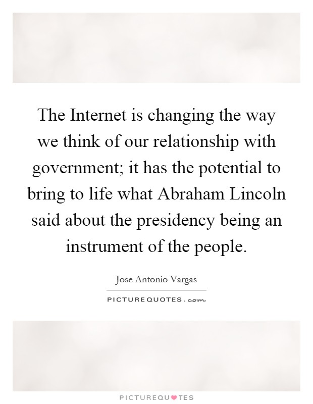The Internet is changing the way we think of our relationship with government; it has the potential to bring to life what Abraham Lincoln said about the presidency being an instrument of the people Picture Quote #1