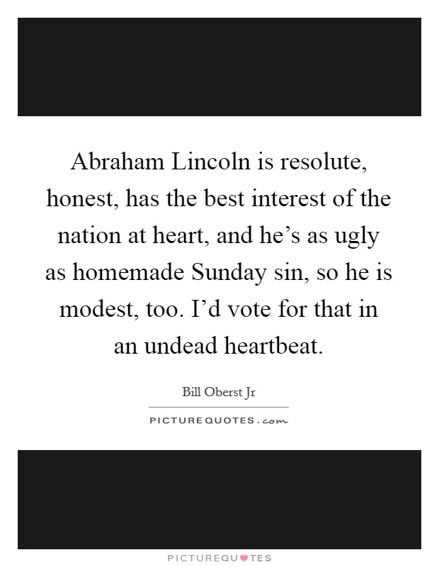 Abraham Lincoln is resolute, honest, has the best interest of the nation at heart, and he's as ugly as homemade Sunday sin, so he is modest, too. I'd vote for that in an undead heartbeat Picture Quote #1