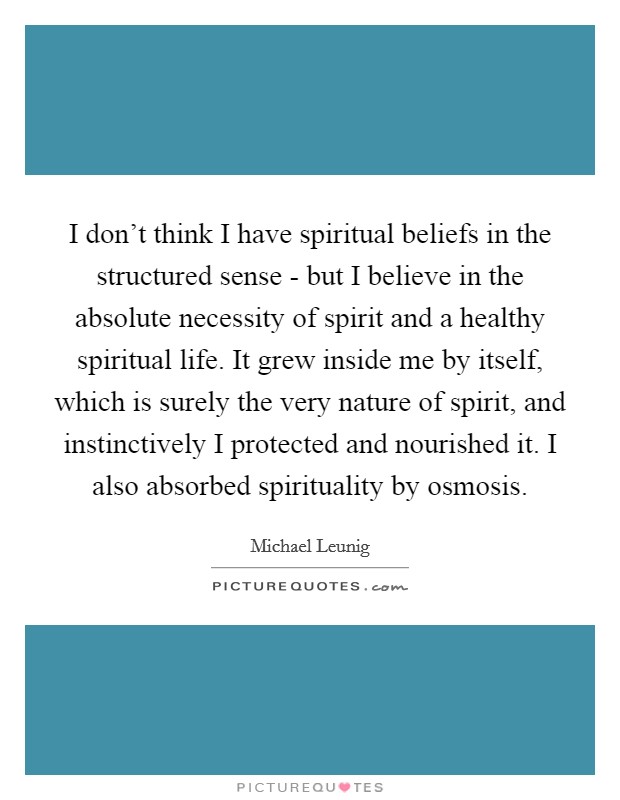 I don’t think I have spiritual beliefs in the structured sense - but I believe in the absolute necessity of spirit and a healthy spiritual life. It grew inside me by itself, which is surely the very nature of spirit, and instinctively I protected and nourished it. I also absorbed spirituality by osmosis Picture Quote #1