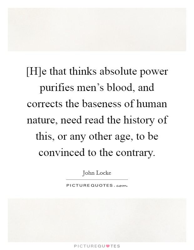 [H]e that thinks absolute power purifies men’s blood, and corrects the baseness of human nature, need read the history of this, or any other age, to be convinced to the contrary Picture Quote #1