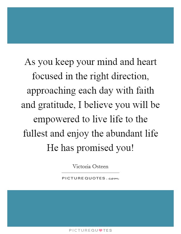 As you keep your mind and heart focused in the right direction, approaching each day with faith and gratitude, I believe you will be empowered to live life to the fullest and enjoy the abundant life He has promised you! Picture Quote #1