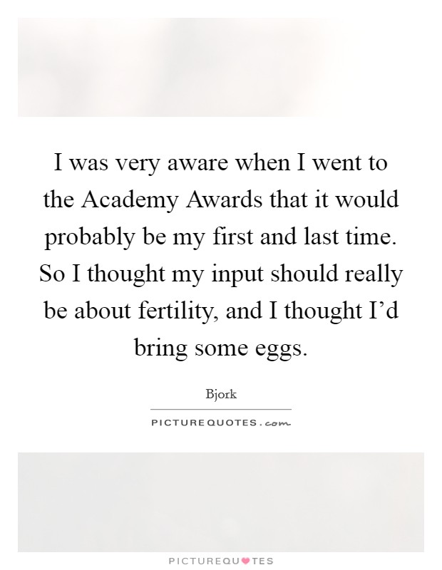 I was very aware when I went to the Academy Awards that it would probably be my first and last time. So I thought my input should really be about fertility, and I thought I’d bring some eggs Picture Quote #1