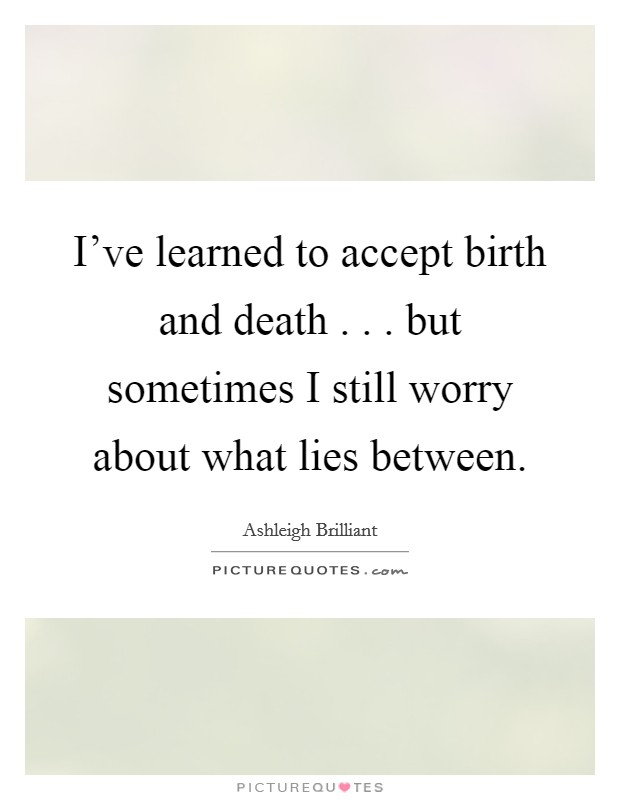 I’ve learned to accept birth and death . . . but sometimes I still worry about what lies between Picture Quote #1