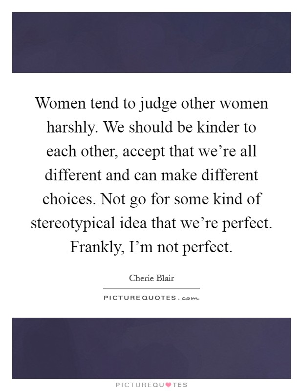 Women tend to judge other women harshly. We should be kinder to each other, accept that we’re all different and can make different choices. Not go for some kind of stereotypical idea that we’re perfect. Frankly, I’m not perfect Picture Quote #1