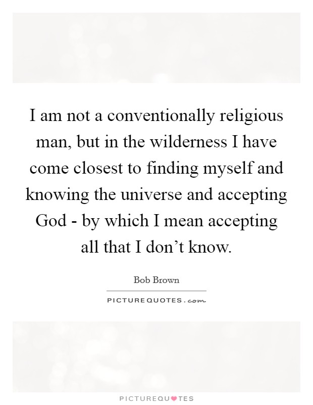 I am not a conventionally religious man, but in the wilderness I have come closest to finding myself and knowing the universe and accepting God - by which I mean accepting all that I don’t know Picture Quote #1