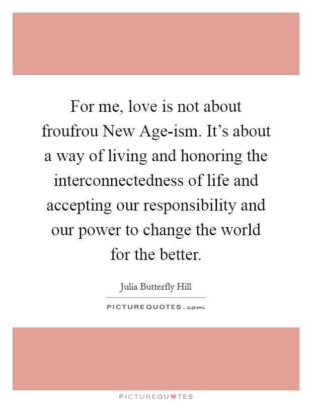 For me, love is not about froufrou New Age-ism. It’s about a way of living and honoring the interconnectedness of life and accepting our responsibility and our power to change the world for the better Picture Quote #1